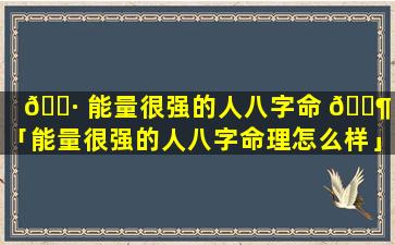 🌷 能量很强的人八字命 🐶 理「能量很强的人八字命理怎么样」